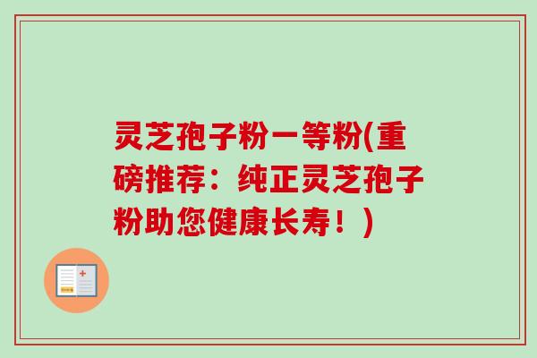 灵芝孢子粉一等粉(重磅推荐：纯正灵芝孢子粉助您健康长寿！)