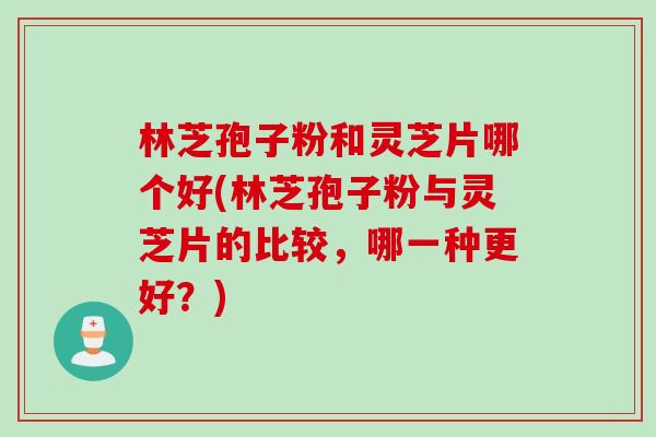 林芝孢子粉和灵芝片哪个好(林芝孢子粉与灵芝片的比较，哪一种更好？)