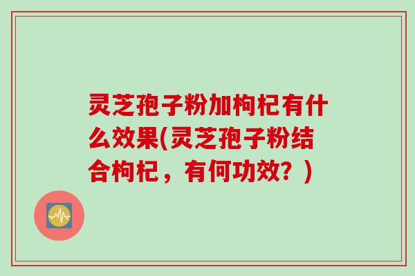 灵芝孢子粉加枸杞有什么效果(灵芝孢子粉结合枸杞，有何功效？)