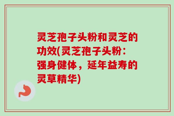 灵芝孢子头粉和灵芝的功效(灵芝孢子头粉：强身健体，延年益寿的灵草精华)