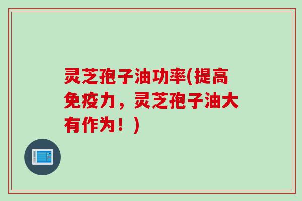 灵芝孢子油功率(提高免疫力,灵芝孢子油大有作为!) 灵芝孢子油功率(提高免疫力,灵芝孢子油大有作为!)