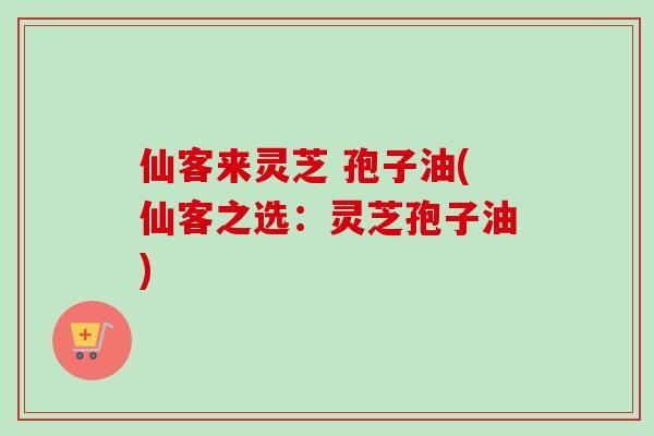 仙客来灵芝 孢子油(仙客之选：灵芝孢子油)