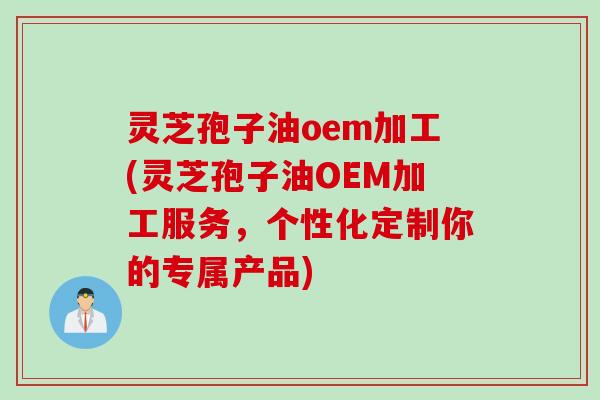 灵芝孢子油oem加工(灵芝孢子油OEM加工服务，个性化定制你的专属产品)