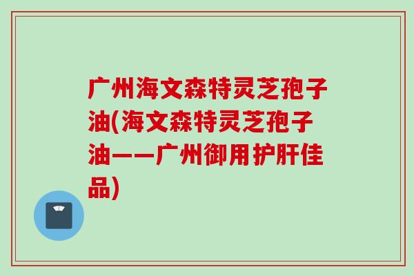 广州海文森特灵芝孢子油(海文森特灵芝孢子油——广州御用护肝佳品)