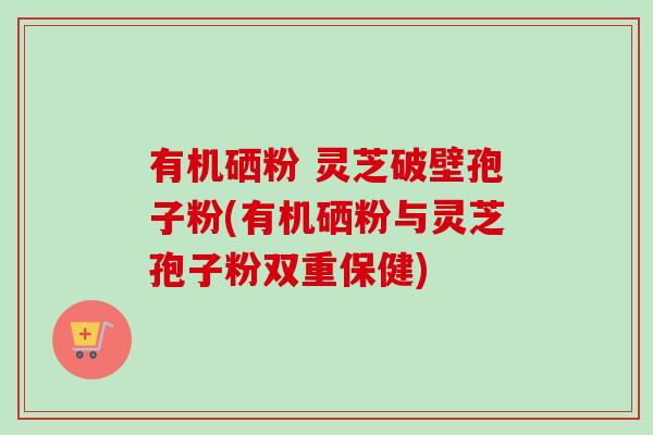 有机硒粉 灵芝破壁孢子粉(有机硒粉与灵芝孢子粉双重保健)