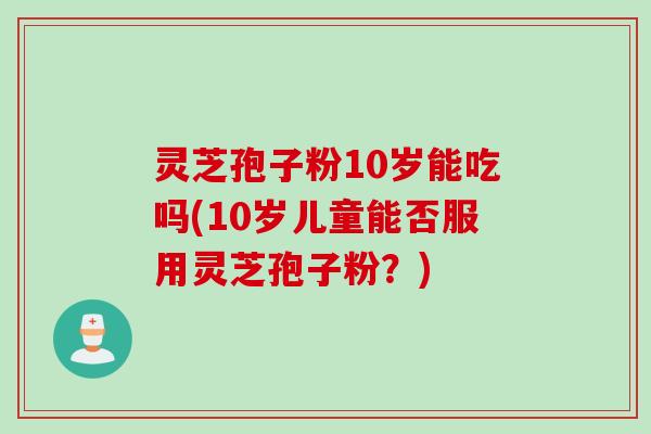 灵芝孢子粉10岁能吃吗(10岁儿童能否服用灵芝孢子粉？)