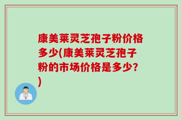 康美莱灵芝孢子粉价格多少(康美莱灵芝孢子粉的市场价格是多少？)