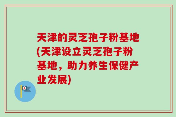 天津的灵芝孢子粉基地(天津设立灵芝孢子粉基地，助力养生保健产业发展)