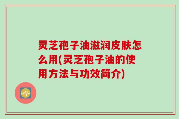 灵芝孢子油滋润皮肤怎么用(灵芝孢子油的使用方法与功效简介)