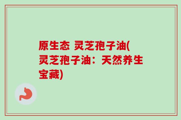 原生态 灵芝孢子油(灵芝孢子油：天然养生宝藏)