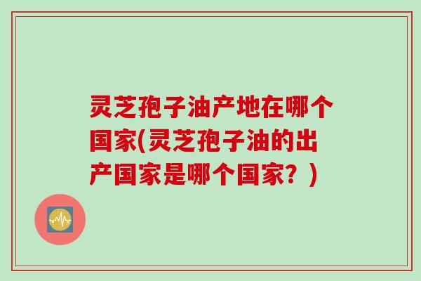 灵芝孢子油产地在哪个国家(灵芝孢子油的出产国家是哪个国家？)