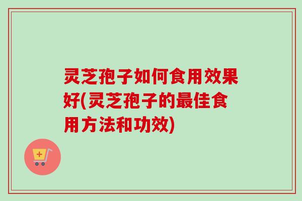 灵芝孢子如何食用效果好(灵芝孢子的最佳食用方法和功效)