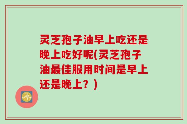 灵芝孢子油早上吃还是晚上吃好呢(灵芝孢子油最佳服用时间是早上还是晚上？)