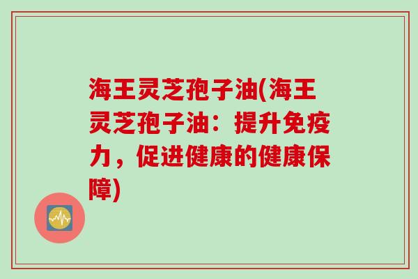 海王灵芝孢子油(海王灵芝孢子油：提升免疫力，促进健康的健康保障)