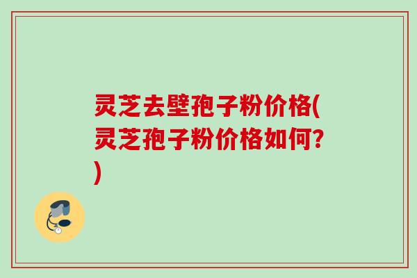 灵芝去壁孢子粉价格(灵芝孢子粉价格如何？)