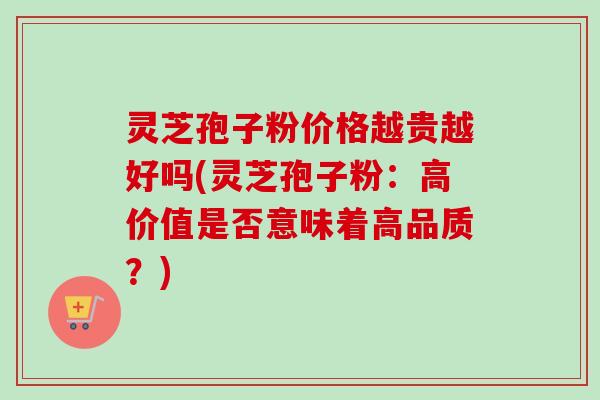 灵芝孢子粉价格越贵越好吗(灵芝孢子粉：高价值是否意味着高品质？)