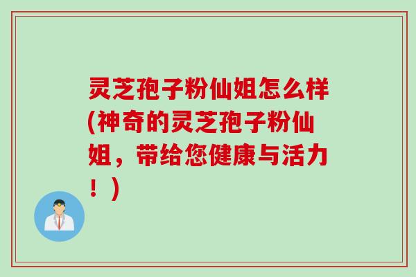 灵芝孢子粉仙姐怎么样(神奇的灵芝孢子粉仙姐，带给您健康与活力！)