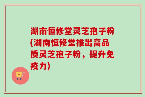 湖南恒修堂灵芝孢子粉(湖南恒修堂推出高品质灵芝孢子粉,提升免疫力) 湖南恒修堂灵芝孢子粉(湖南恒修堂推出高品质灵芝孢子粉,提升免疫力)