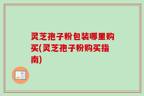 灵芝孢子粉包装哪里购买(灵芝孢子粉购买指南)