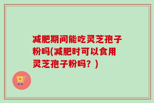 减肥期间能吃灵芝孢子粉吗(减肥时可以食用灵芝孢子粉吗？)