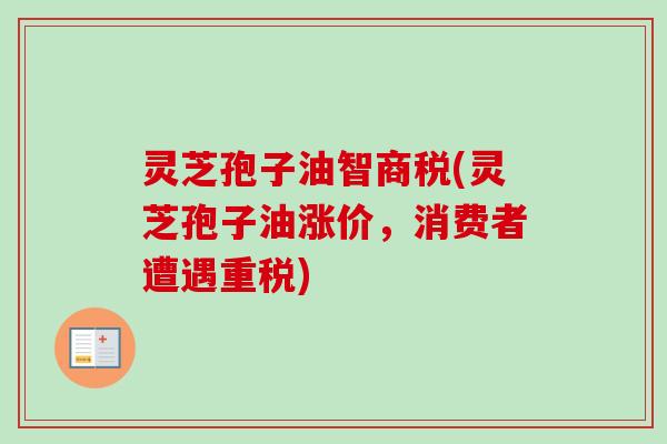灵芝孢子油智商税(灵芝孢子油涨价，消费者遭遇重税)