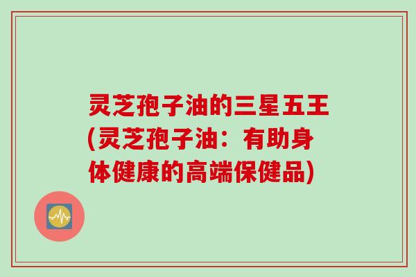 灵芝孢子油的三星五王(灵芝孢子油：有助身体健康的高端保健品)