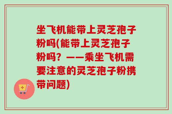 坐飞机能带上灵芝孢子粉吗(能带上灵芝孢子粉吗？——乘坐飞机需要注意的灵芝孢子粉携带问题)