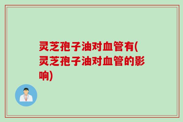 灵芝孢子油对血管有(灵芝孢子油对血管的影响)