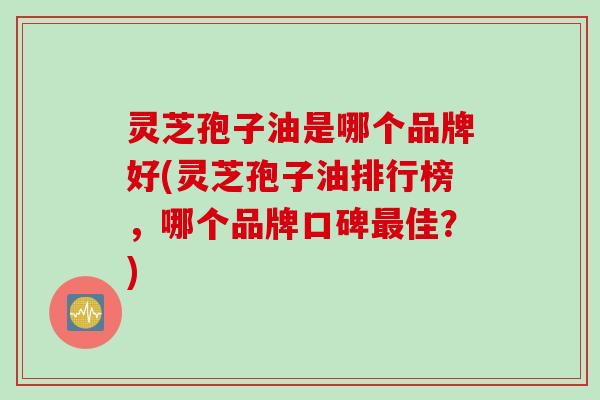 灵芝孢子油是哪个品牌好(灵芝孢子油排行榜，哪个品牌口碑最佳？)