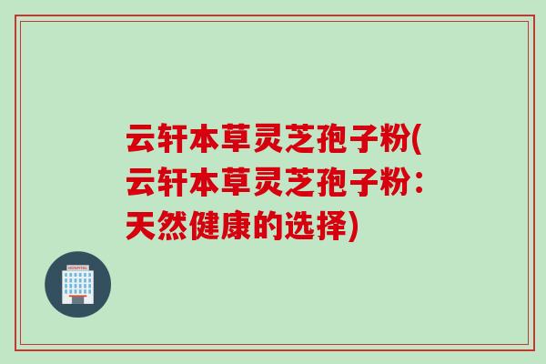 云轩本草灵芝孢子粉(云轩本草灵芝孢子粉:天然健康的选择) 云轩本草灵芝孢子粉(云轩本草灵芝孢子粉:天然健康的选择)