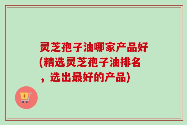 灵芝孢子油哪家产品好(精选灵芝孢子油排名，选出好的产品)