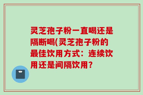 灵芝孢子粉一直喝还是隔断喝(灵芝孢子粉的最佳饮用方式：连续饮用还是间隔饮用？