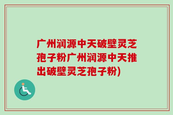 广州润源中天破壁灵芝孢子粉广州润源中天推出破壁灵芝孢子粉)