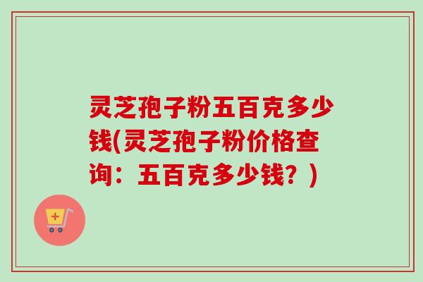 灵芝孢子粉五百克多少钱(灵芝孢子粉价格查询：五百克多少钱？)