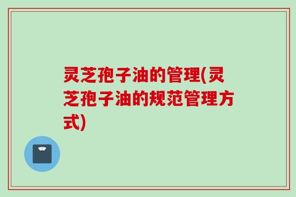 灵芝孢子油的管理(灵芝孢子油的规范管理方式) 灵芝孢子油的管理(灵芝孢子油的规范管理方式)