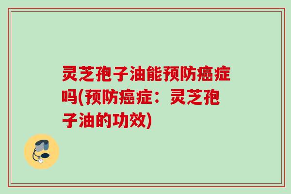 灵芝孢子油能预防癌症吗(预防癌症：灵芝孢子油的功效)