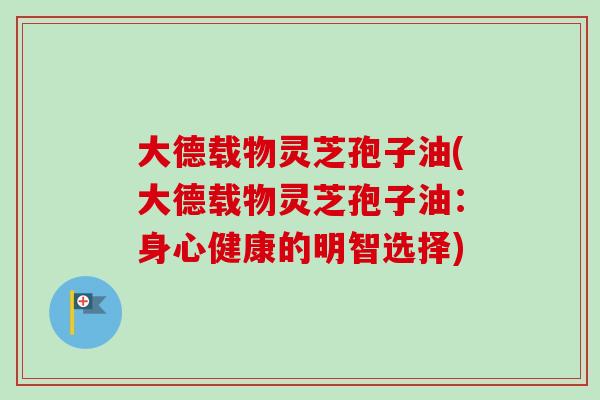 大德载物灵芝孢子油(大德载物灵芝孢子油：身心健康的明智选择)