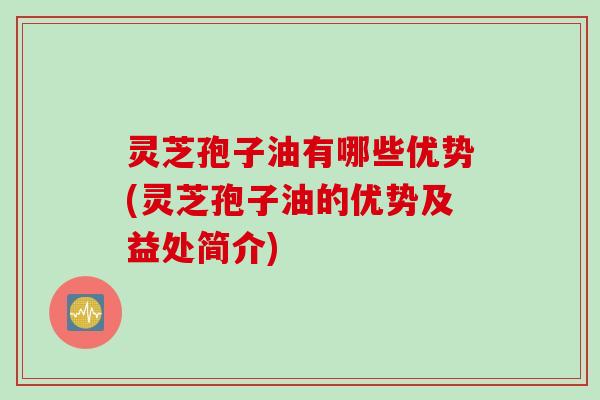 灵芝孢子油有哪些优势(灵芝孢子油的优势及益处简介)