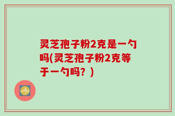 灵芝孢子粉2克是一勺吗(灵芝孢子粉2克等于一勺吗？)