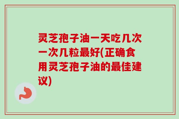 灵芝孢子油一天吃几次一次几粒最好(正确食用灵芝孢子油的最佳建议)