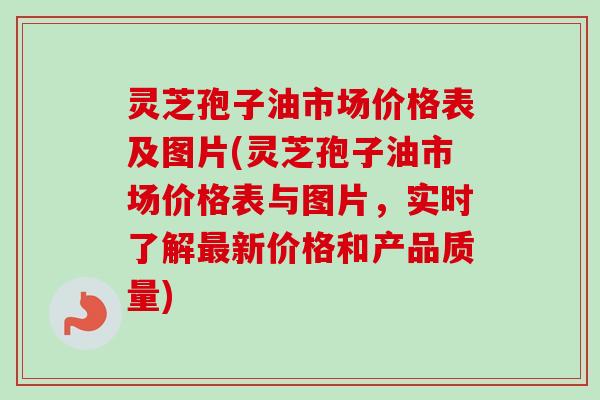 灵芝孢子油市场价格表及图片(灵芝孢子油市场价格表与图片，实时了解最新价格和产品质量)