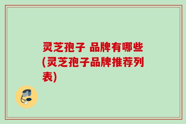 灵芝孢子 品牌有哪些(灵芝孢子品牌推荐列表)