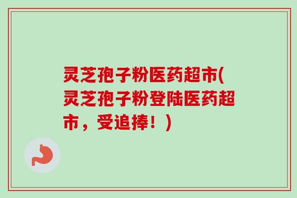 灵芝孢子粉医药超市(灵芝孢子粉登陆医药超市，受追捧！)