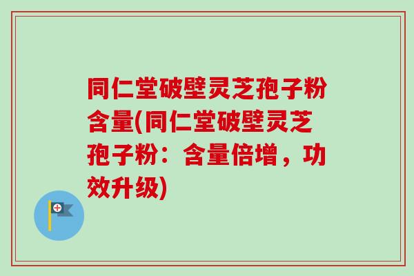 同仁堂破壁灵芝孢子粉含量(同仁堂破壁灵芝孢子粉：含量倍增，功效升级)