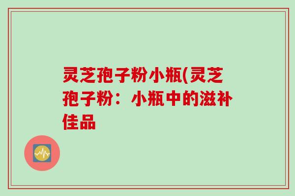 灵芝孢子粉小瓶(灵芝孢子粉:小瓶中的滋补佳品 灵芝孢子粉小瓶(灵芝孢子粉:小瓶中的滋补佳品