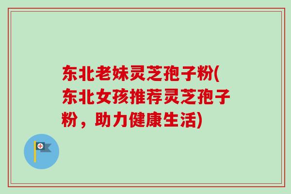 东北老妹灵芝孢子粉(东北女孩推荐灵芝孢子粉，助力健康生活)