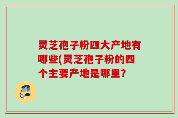 灵芝孢子粉四大产地有哪些(灵芝孢子粉的四个主要产地是哪里？