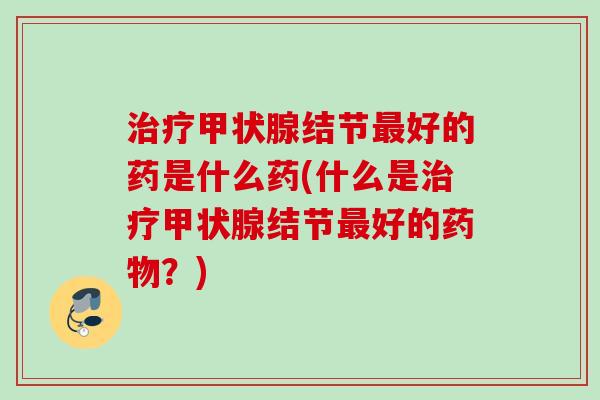 治疗甲状腺结节最好的药是什么药(什么是治疗甲状腺结节最好的药物？)