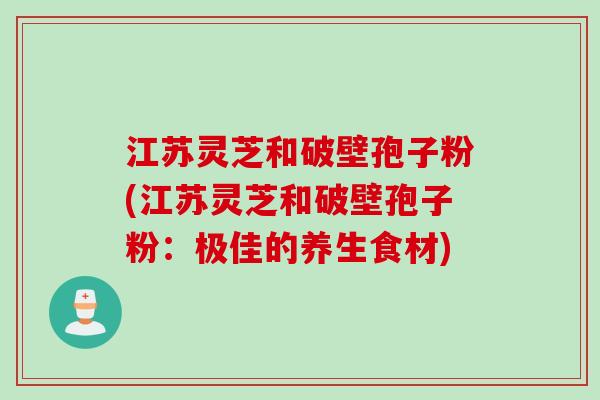江苏灵芝和破壁孢子粉(江苏灵芝和破壁孢子粉:极佳的养生食材) 江苏灵芝和破壁孢子粉(江苏灵芝和破壁孢子粉:极佳的养生食材)