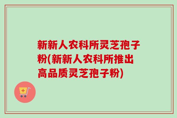 新新人农科所灵芝孢子粉(新新人农科所推出高品质灵芝孢子粉)